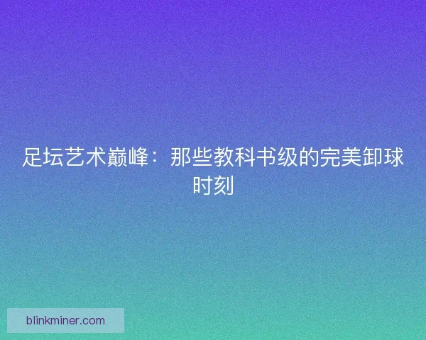 足坛艺术巅峰：那些教科书级的完美卸球时刻