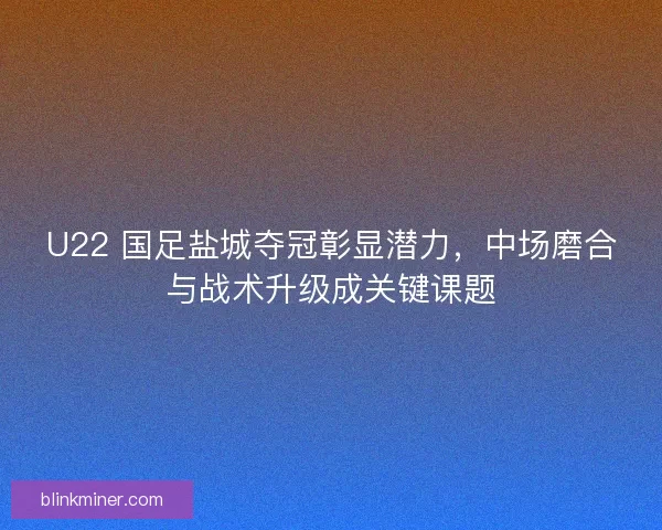 U22 国足盐城夺冠彰显潜力，中场磨合与战术升级成关键课题